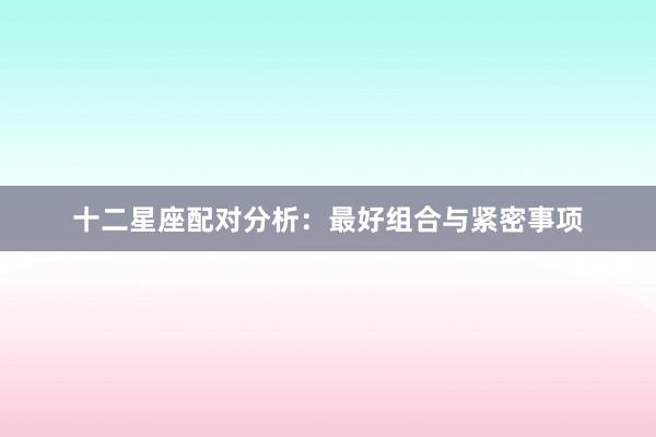 十二星座配对分析：最好组合与紧密事项