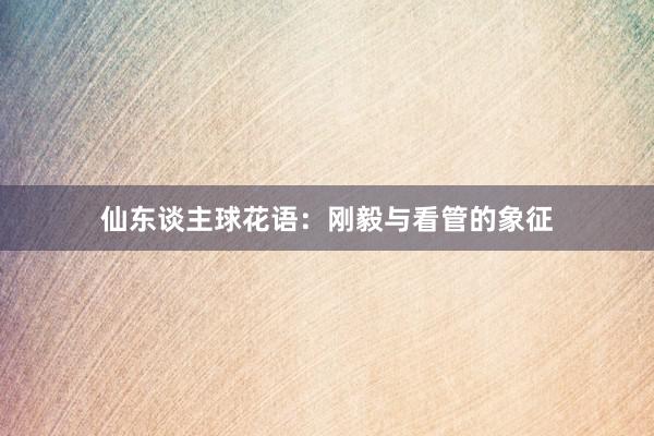 仙东谈主球花语：刚毅与看管的象征