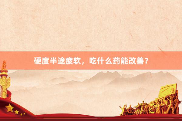 硬度半途疲软，吃什么药能改善？
